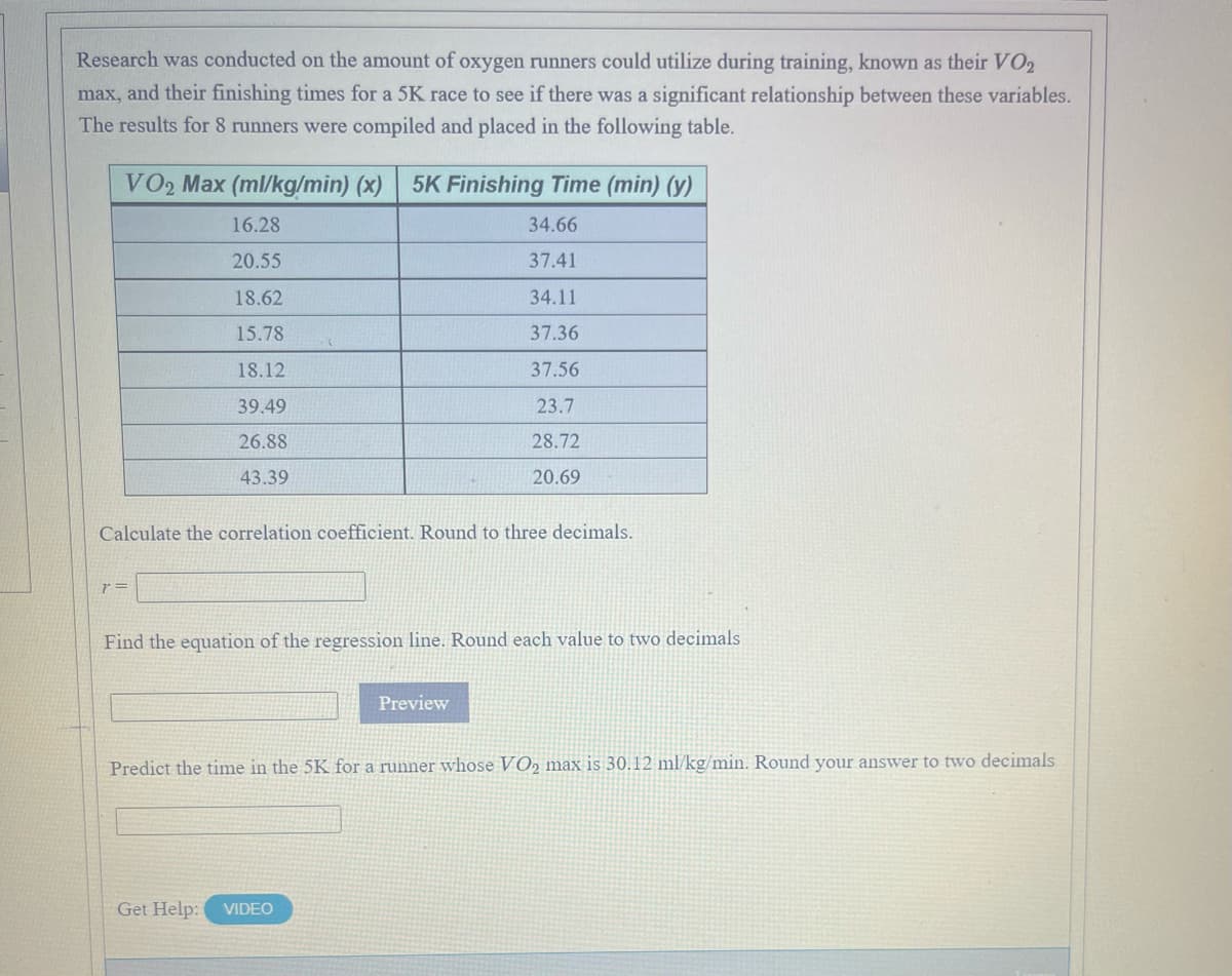 Research was conducted on the amount of oxygen runners could utilize during training, known as their VO2
max, and their finishing times for a 5K race to see if there was a significant relationship between these variables.
The results for 8 runners were compiled and placed in the following table.
VO2 Max (ml/kg/min) (x)
5K Finishing Time (min) (y)
16.28
34.66
20.55
37.41
18.62
34.11
15.78
37.36
18.12
37.56
39.49
23.7
26.88
28.72
43.39
20.69
Calculate the correlation coefficient. Round to three decimals.
Find the equation of the regression line. Round each value to two decimals
Preview
Predict the time in the 5K for a runner whose VO, max is 30.12 ml/kg/min. Round your answer to two decimals
Get Help:
VIDEO
