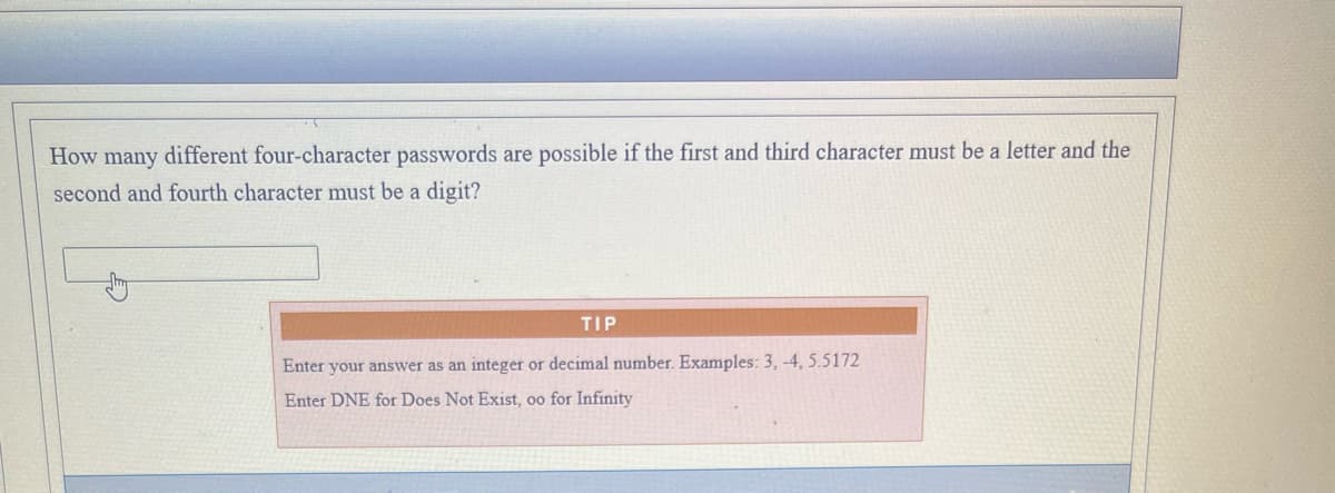 How many different four-character passwords are possible if the first and third character must be a letter and the
second and fourth character must be a digit?
TIP
Enter your answer as an integer or decimal number. Examples: 3, -4, 5.5172
Enter DNE for Does Not Exist, oo for Infinity
