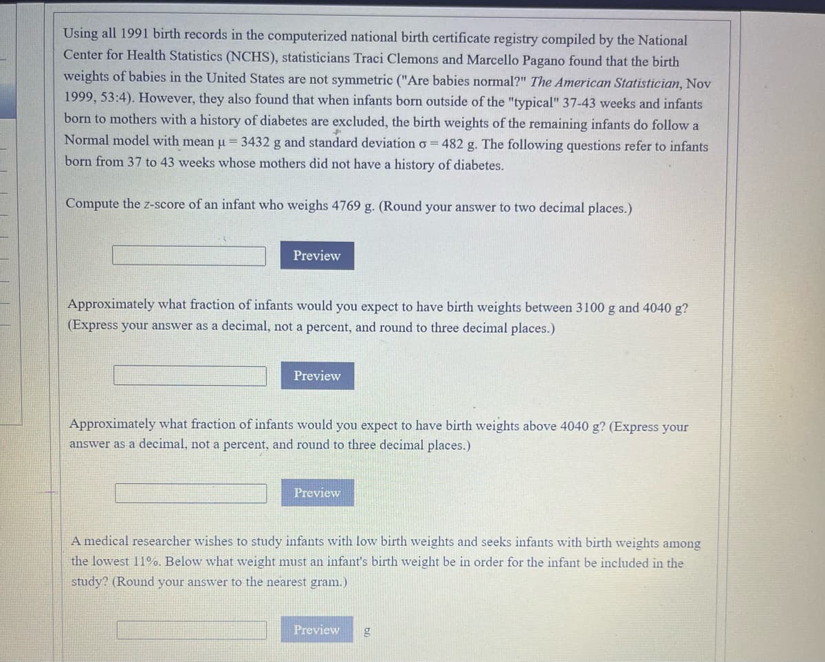 Using all 1991 birth records in the computerized national birth certificate registry compiled by the National
Center for Health Statistics (NCHS), statisticians Traci Clemons and Marcello Pagano found that the birth
weights of babies in the United States are not symmetric ("Are babies normal?" The American Statistician, Nov
1999, 53:4). However, they also found that when infants born outside of the "typical" 37-43 weeks and infants
born to mothers with a history of diabetes are excluded, the birth weights of the remaining infants do follow a
Normal model with mean u = 3432 g and standard deviation o = 482 g. The following questions refer to infants
born from 37 to 43 weeks whose mothers did not have a history of diabetes.
Compute the z-score of an infant who weighs 4769 g. (Round your answer to two decimal places.)
Preview
Approximately what fraction of infants would you expect to have birth weights between 3100 g and 4040 g?
(Express your answer as a decimal, not a percent, and round to three decimal places.)
Preview
Approximately what fraction of infants would you expect to have birth weights above 4040 g? (Express your
answer as a decimal, not a percent, and round to three decimal places.)
Preview
A medical researcher wishes to study infants with low birth weights and seeks infants with birth weights among
the lowest 11%. Below what weight must an infant's birth weight be in order for the infant be included in the
study? (Round your answer to the nearest gram.)
Preview
