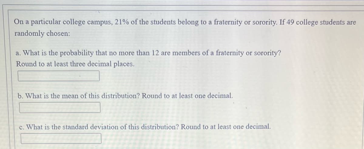 On a particular college campus, 21% of the students belong to a fraternity or sorority. If 49 college students are
randomly chosen:
a. What is the probability that no more than 12 are members of a fraternity or sorority?
Round to at least three decimal places.
b. What is the mean of this distribution? Round to at least one decimal.
c. What is the standard deviation of this distribution? Round to at least one decimal.
