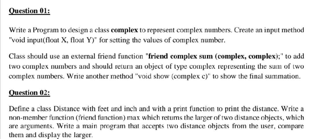 Question 01:
Write a Program to design a class complex to represent complex numbers. Create an input method
"void input(float X, float Y)" for setting the values of complex number.
Class should use an external friend function "friend complex sum (complex, complex);" to add
two complex numbers and should return an object of type complex representing the sum of two
complex numbers. Write another method "void show (complex c)" to show the final summation.
Question 02:
Define a class Distance with feet and inch and with a print function to print the distance. Write a
nOn-member function (friend function) max which returns the larger of two distance objects, which
are arguments. Write a main program that accepts two distance objects from the user, compare
them and display the larger.
