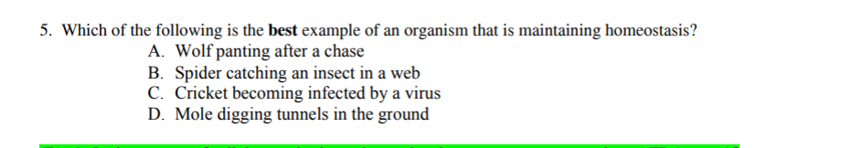 5. Which of the following is the best example of an organism that is maintaining homeostasis?
A. Wolf panting after a chase
B. Spider catching an insect in a web
C. Cricket becoming infected by a virus
D. Mole digging tunnels in the ground
