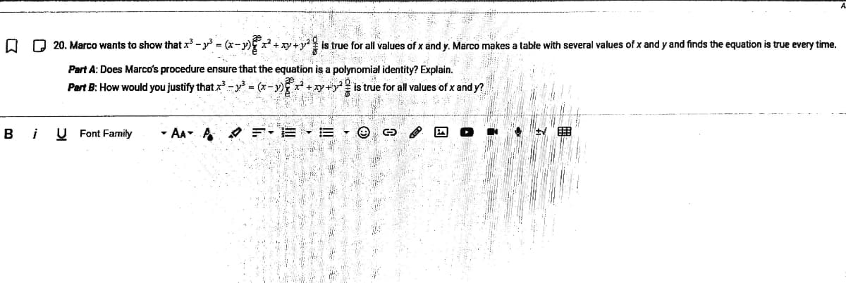 O D 20. Marco wants to show that x -y = (x-y) x+ xy +y? is true for all values of x and y. Marco makes a table with several values of x and y and finds the equation is true every time.
Part A: Does Marco's procedure ensure that the equation is a polynomial identity? Explain.
Part B: How would you justify that x - = (x-)x
+ xy+y
is true for all values of x and y?
i
U Font Family
- AA A O F:E - E
