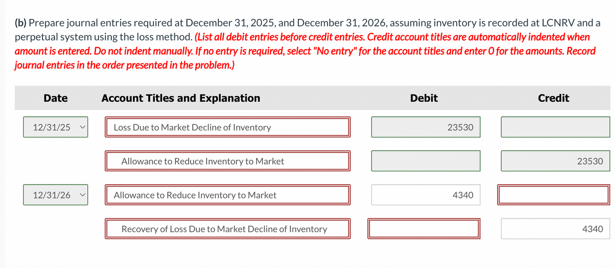 (b) Prepare journal entries required at December 31, 2025, and December 31, 2026, assuming inventory is recorded at LCNRV and a
perpetual system using the loss method. (List all debit entries before credit entries. Credit account titles are automatically indented when
amount is entered. Do not indent manually. If no entry is required, select "No entry" for the account titles and enter O for the amounts. Record
journal entries in the order presented in the problem.)
Date
12/31/25
12/31/26
Account Titles and Explanation
Loss Due to Market Decline of Inventory
Allowance to Reduce Inventory to Market
Allowance to Reduce Inventory to Market
Recovery of Loss Due to Market Decline of Inventory
Debit
23530
4340
Credit
23530
4340