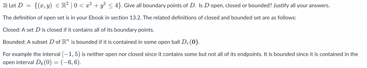 3) Let D = {(x, y) = R² | 0 < x² + y² ≤ 4}. Give all boundary points of D. Is D open, closed or bounded? Justify all your answers.
The definition of open set is in your Ebook in section 13.2. The related definitions of closed and bounded set are as follows:
Closed: A set D is closed if it contains all of its boundary points.
Bounded: A subset D of Rª is bounded if it is contained in some open ball D₂ (0).
For example the interval [—1,5) is neither open nor closed since it contains some but not all of its endpoints. It is bounded since it is contained in the
open interval D6 (0) = (−6, 6).