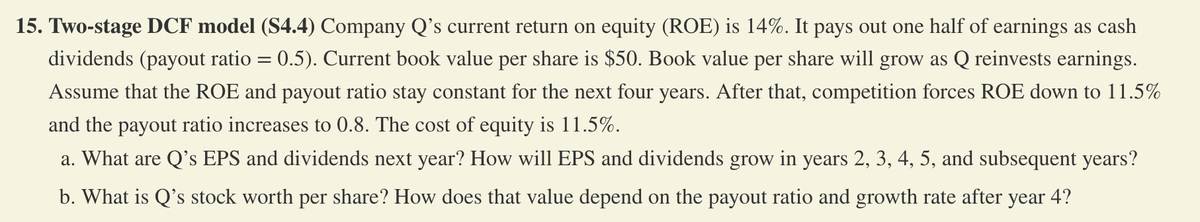 15. Two-stage DCF model (S4.4) Company Q's current return on equity (ROE) is 14%. It pays out one half of earnings as cash
dividends (payout ratio = 0.5). Current book value per share is $50. Book value per share will grow as Q reinvests earnings.
Assume that the ROE and payout ratio stay constant for the next four years. After that, competition forces ROE down to 11.5%
and the payout ratio increases to 0.8. The cost of equity is 11.5%.
a. What are Q's EPS and dividends next year? How will EPS and dividends grow in years 2, 3, 4, 5, and subsequent years?
b. What is Q's stock worth per share? How does that value depend on the payout ratio and growth rate after year 4?