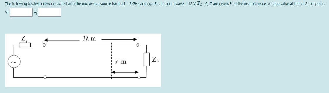 The following lossless network excited with the microwave source having f = 8 GHz and (€, =3). Incident wave = 12 v, T, =0,17 are given. Find the instantaneous voltage value at the t= 2 cm point.
V=
32 m
ZL
e m

