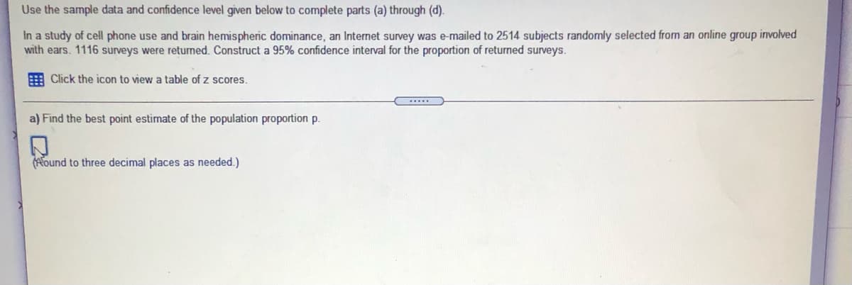 Use the sample data and confidence level given below to complete parts (a) through (d).
In a study of cell phone use and brain hemispheric dominance, an Internet survey was e-mailed to 2514 subjects randomly selected from an online group involved
with ears. 1116 surveys were retuned. Construct a 95% confidence interval for the proportion of returned surveys.
E Click the icon to view a table of z scores.
a) Find the best point estimate of the population proportion p.
Hound to three decimal places as needed.)
