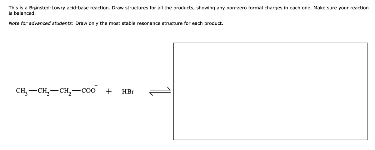 This is a Brønsted-Lowry acid-base reaction. Draw structures for all the products, showing any non-zero formal charges in each one. Make sure your reaction
is balanced.
Note for advanced students: Draw only the most stable resonance structure for each product.
CH, — CH, — сH, — соо
+ HBr
-
