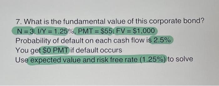 7. What is the fundamental value of this corporate bond?
N=3, 1/Y = 1.25%, PMT= $55, FV = $1,000
Probability of default on each cash flow is 2.5%
You get $0 PMT if default occurs
Use expected value and risk free rate (1.25%) to solve