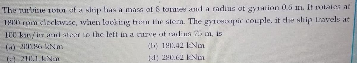 The turbine rotor of a ship has a mass of 8 tonnes and a radius of gyration 0.6 m. It rotates at
1800 rpm clockwise, when looking from the stern. The gyroscopic couple, if the ship travels at
100 km/hr and steer to the left in a curve of radius 75 m, is
(a) 200.86 kNm
(b) 180.42 kNm
(c) 210.1 kNm
(d) 280.62 kNm
