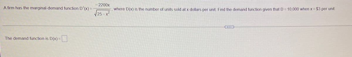 - 2200x
A firm has the marginal-demand function D'(x) =
where D(x) is the number of units sold at x dollars per unit Find the demand function given that D = 10,000 when x= $3 per unit
/25-x2
The demand function is D(x) =
