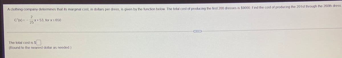 A clothing company determines that its marginal cost, in dollars per dress, is given by the function below The total cost of producing the first 200 dresses is $9000, Find the cost of producing the 201st through the 260th dress.
2
C'(x) =
EX+53, for x < 650
25
The total cost is $
(Round to the nearest dollar as needed.)
