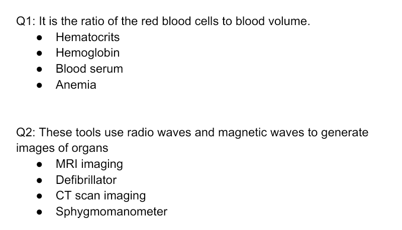 Q1: It is the ratio of the red blood cells to blood volume.
Hematocrits
• Hemoglobin
Blood serum
• Anemia
Q2: These tools use radio waves and magnetic waves to generate
images of organs
MRI imaging
Defibrillator
CT scan imaging
Sphygmomanometer
