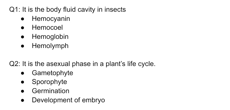 Q1: It is the body fluid cavity in insects
Hemocyanin
Hemocoel
Hemoglobin
Hemolymph
Q2: It is the asexual phase in a plant's life cycle.
• Gametophyte
Sporophyte
Germination
Development of embryo
