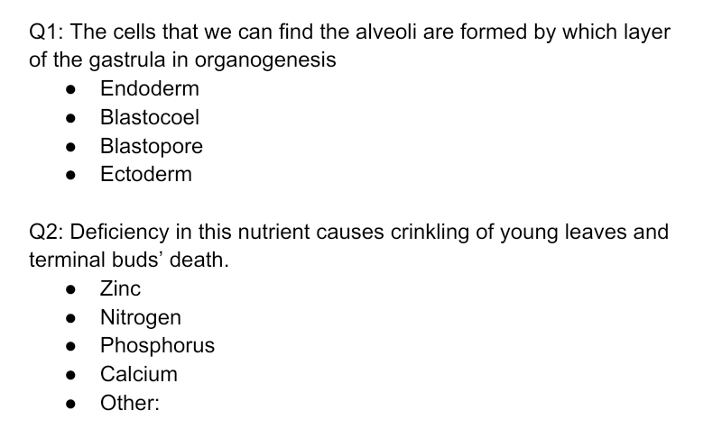 Q1: The cells that we can find the alveoli are formed by which layer
of the gastrula in organogenesis
Endoderm
Blastocoel
• Blastopore
Ectoderm
Q2: Deficiency in this nutrient causes crinkling of young leaves and
terminal buds' death.
• Zinc
Nitrogen
• Phosphorus
Calcium
Other:
