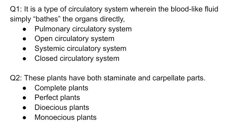Q1: It is a type of circulatory system wherein the blood-like fluid
simply “bathes" the organs directly,
Pulmonary circulatory system
Open circulatory system
Systemic circulatory system
Closed circulatory system
Q2: These plants have both staminate and carpellate parts.
• Complete plants
Perfect plants
Dioecious plants
Monoecious plants
