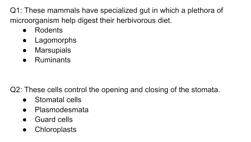 Q1: These mammals have specialized gut in which a plethora of
microorganism help digest their herbivorous diet.
Rodents
• Lagomorphs
Marsupials
Ruminants
Q2: These cells control the opening and closing of the stomata.
• Stomatal cells
Plasmodesmata
Guard cells
Chloroplasts
