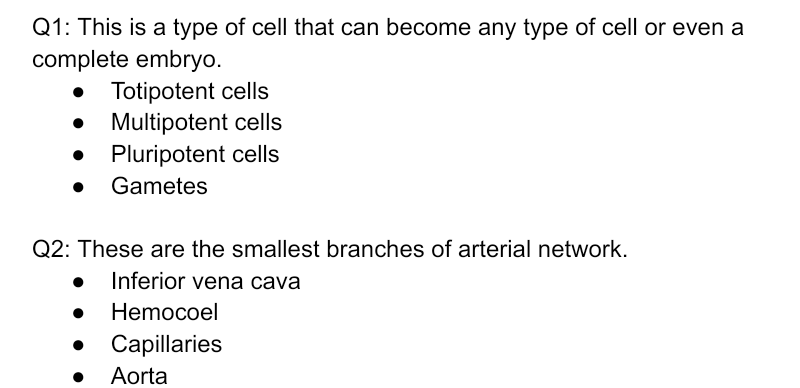 Q1: This is a type of cell that can become any type of cell or even a
complete embryo.
Totipotent cells
Multipotent cells
Pluripotent cells
Gametes
Q2: These are the smallest branches of arterial network.
Inferior vena cava
Hemocoel
Capillaries
Aorta
