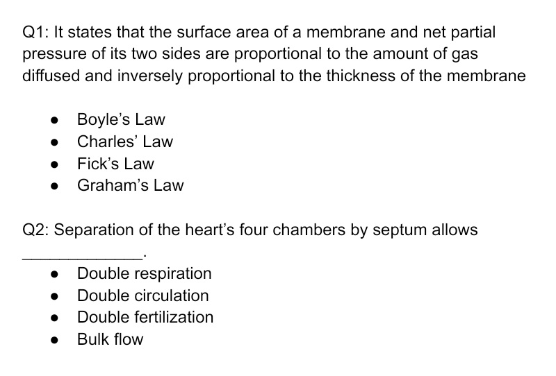 Q1: It states that the surface area of a membrane and net partial
pressure of its two sides are proportional to the amount of gas
diffused and inversely proportional to the thickness of the membrane
• Boyle's Law
• Charles' Law
Fick's Law
Graham's Law
Q2: Separation of the heart's four chambers by septum allows
Double respiration
Double circulation
Double fertilization
Bulk flow
