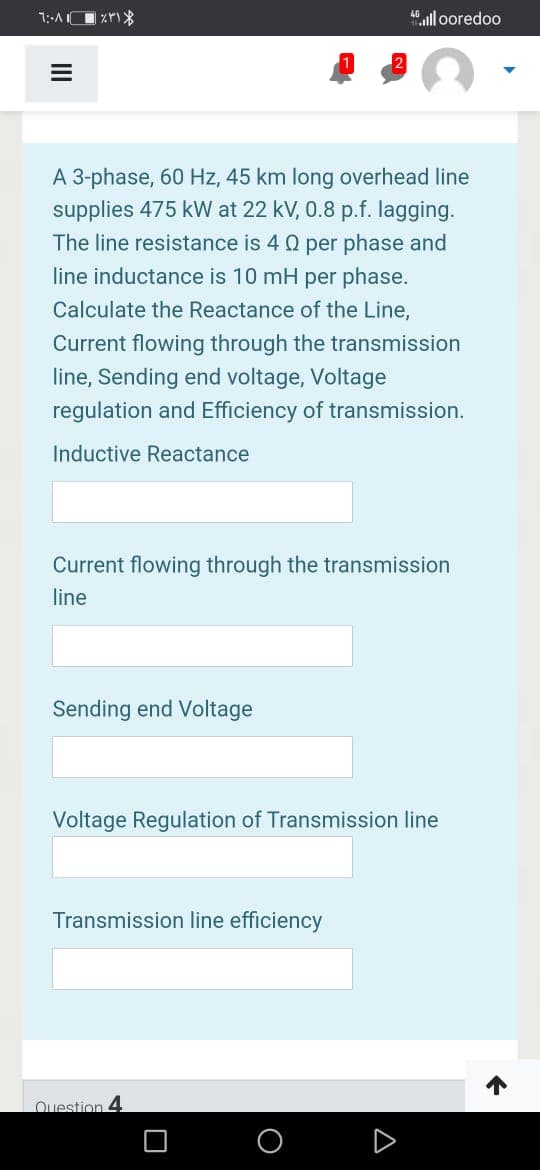 4.ll ooredoo
A 3-phase, 60 Hz, 45 km long overhead line
supplies 475 kW at 22 kV, 0.8 p.f. lagging.
The line resistance is 4 Q per phase and
line inductance is 10 mH per phase.
Calculate the Reactance of the Line,
Current flowing through the transmission
line, Sending end voltage, Voltage
regulation and Efficiency of transmission.
Inductive Reactance
Current flowing through the transmission
line
Sending end Voltage
Voltage Regulation of Transmission line
Transmission line efficiency
Question 4
A
II
