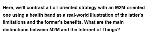 Here, we'll contrast a Lo T-oriented strategy with an M2M-oriented
one using a health band as a real-world illustration of the latter's
limitations and the former's benefits. What are the main
distinctions between M2M and the Internet of Things?