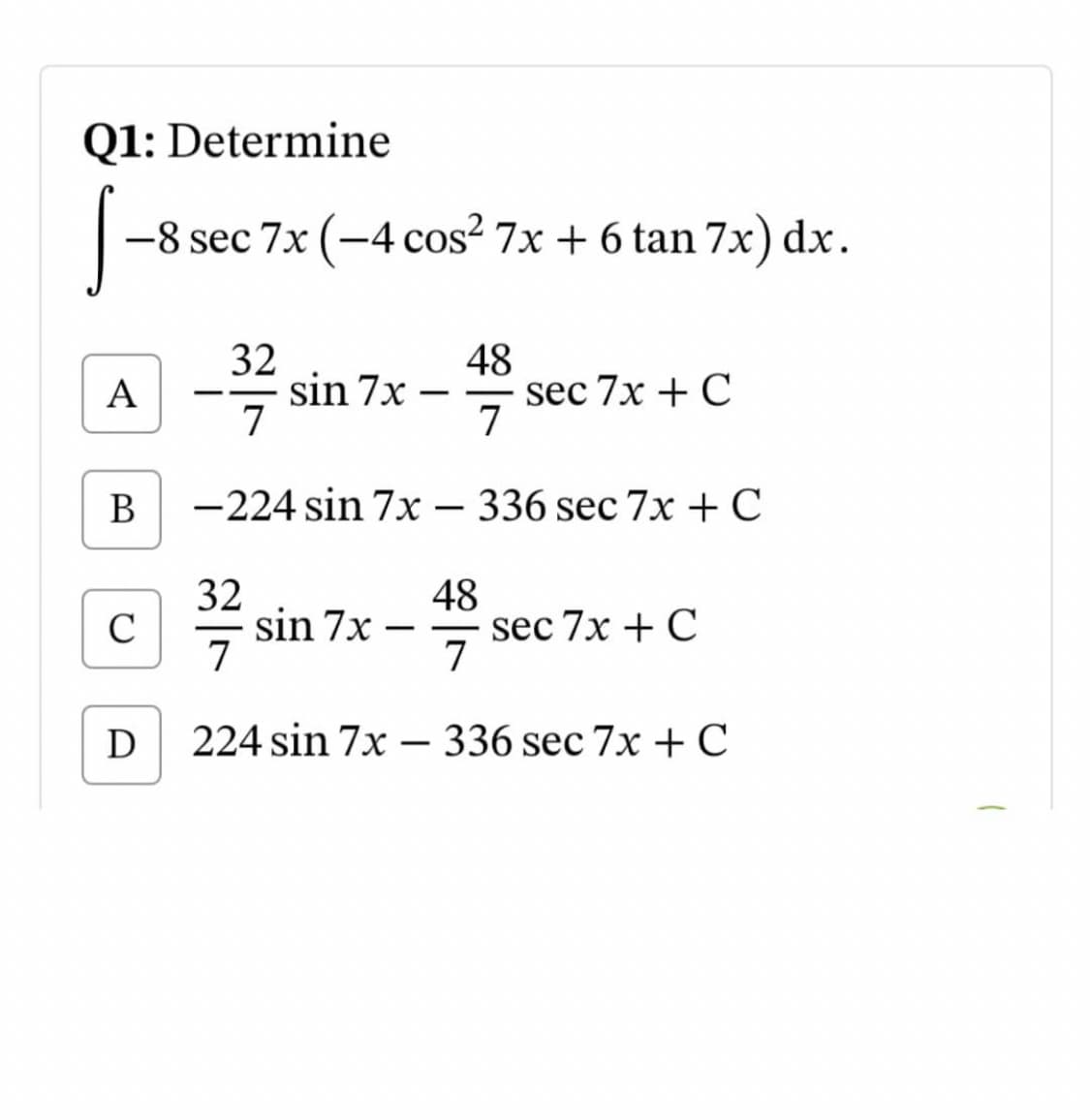 Q1: Determine
-8 sec 7x (-4 cos? 7x + 6 tan 7x) dx.
32
sin 7x –
7
48
sec 7x + C
7
А
-
В
-224 sin 7x – 336 sec 7x +C
32
sin 7x
7
48
sec 7x + C
7
C
-
-
-
224 sin 7x – 336 sec 7x +C
