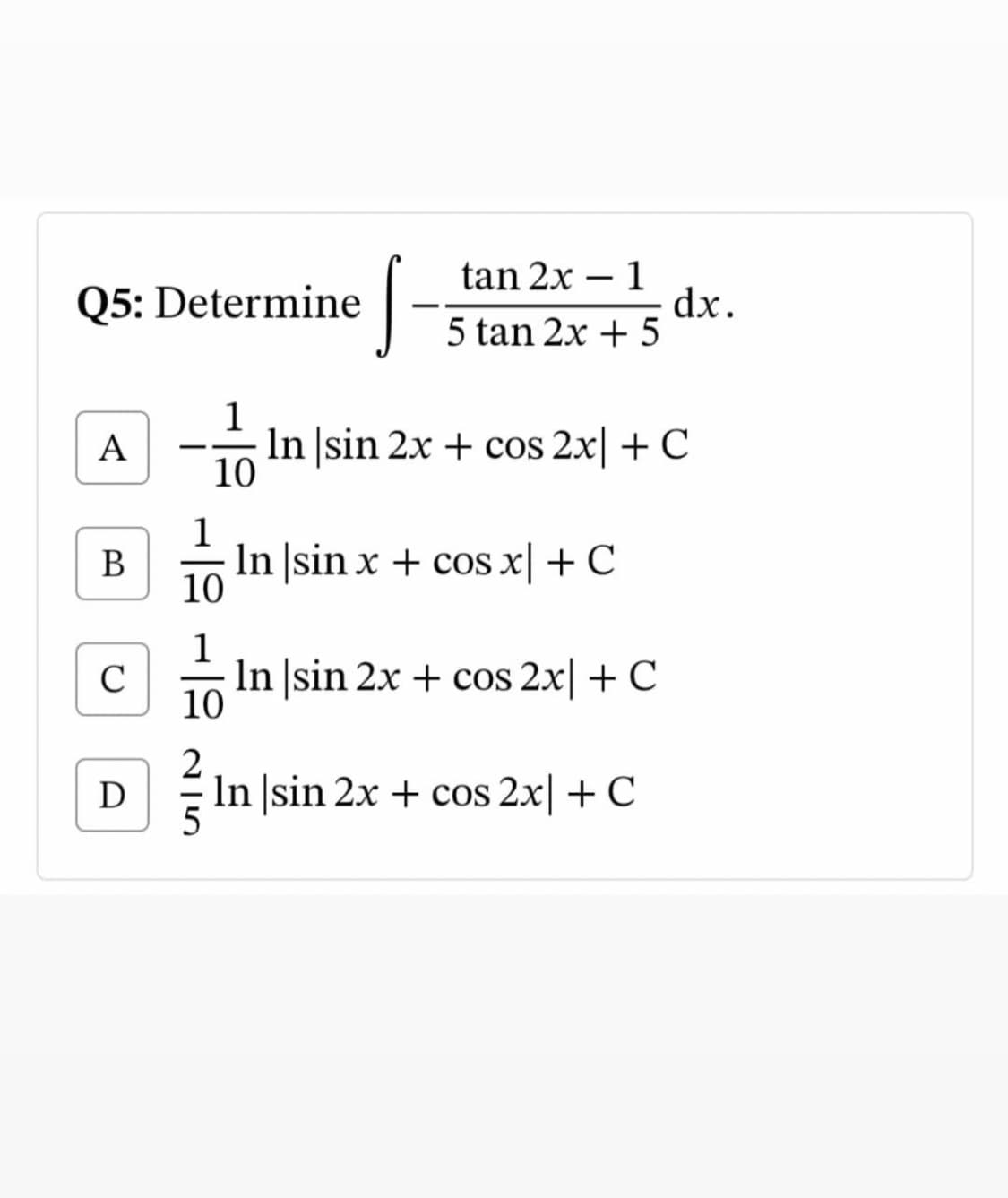 J-
tan 2x – 1
Q5: Determine
dx.
5 tan 2x + 5
1
In sin 2x + cos 2x + C
10
A
1
В
In |sin x + cos x|+ C
10
1
C
In |sin 2x + cos 2x| + C
10
D
In ]sin 2x + cos 2x + C
