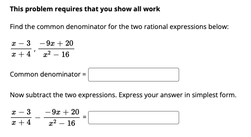 This problem requires that you show all work
Find the common denominator for the two rational expressions below:
x – 3 - 9x + 20
x + 4' x2 – 16
Common denominator =
Now subtract the two expressions. Express your answer in simplest form.
x - 3
- 9x + 20
* + 4
x² – 16
