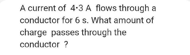 A current of 4.3 A flows through a
conductor for 6 s. What amount of
charge passes through the
conductor ?