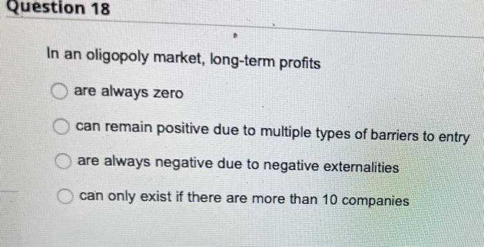 Question 18
In an oligopoly market, long-term profits
are always zero
can remain positive due to multiple types of barriers to entry
are always negative due to negative externalities
can only exist if there are more than 10 companies
