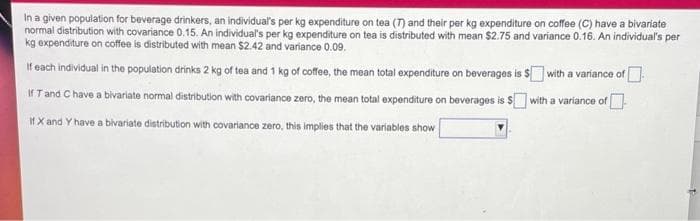In a given population for beverage drinkers, an individual's per kg expenditure on tea (T) and their per kg expenditure on coffee (C) have a bivariate
normal distribution with covariance 0.15. An individual's per kg expenditure on tea is distributed with mean $2.75 and variance 0.16. An individual's per
kg expenditure on coffee is distributed with mean $2.42 and variance 0.09.
If each individual in the population drinks 2 kg of tea and 1 kg of coffee, the mean total expenditure on beverages is $ with a variance of
If T and C have a bivariate normal distribution with covariance zero, the mean total expenditure on beverages is S with a variance of
IH X and Y have a bivariate distribution with covariance zero, this implies that the variables show
