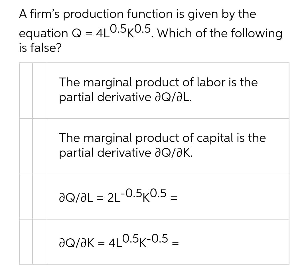 A firm's production function is given by the
4L0.5K0.5. Which of the following
equation Q =
is false?
%3D
The marginal product of labor is the
partial derivative ƏQ/ƏL.
The marginal product of capital is the
partial derivative aQ/aK.
JQ/ƏL = 2L-0.5KO.5 =
dQ/ƏK = 4L0.5K-0.5 –
