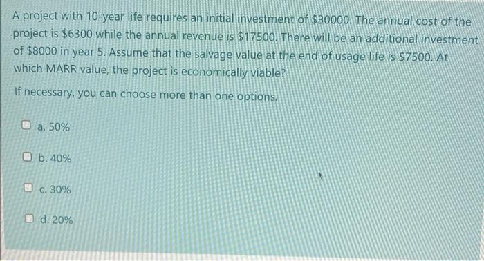 A project with 10-year life requires an initial investment of $30000. The annual cost of the
project is $6300 while the annual revenue is $17500. There will be an additional investment
of $8000 in year 5. Assume that the salvage value at the end of usage life is $7500. At
which MARR value, the project is economically viable?
If necessary, you can choose more than one options,
O a. 50%
O b. 40%
O c. 30%
Od. 20%
