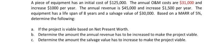 A piece of equipment has an initial cost of $125,000. The annual 0&M costs are $31,000 and
increase $1000 per year. The annual revenue is $45,000 and increase $1,500 per year. The
equipment has a life span of 8 years and a salvage value of $30,000. Based on a MARR of 5%,
determine the following:
a. If the project is viable based on Net Present Worth.
b. Determine the amount the annual revenue has to be increased to make the project viable.
c. Determine the amount the salvage value has to increase to make the project viable.
