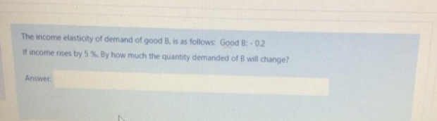 The income elasticity of demand of good B, is as follows: Good B:-0.2
If income rises by 5%. By how much the quantity demanded of B will change?
Answer
