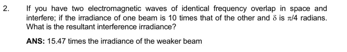 2.
If you have two electromagnetic waves of identical frequency overlap in space and
interfere; if the irradiance of one beam is 10 times that of the other and 8 is π/4 radians.
What is the resultant interference irradiance?
ANS: 15.47 times the irradiance of the weaker beam