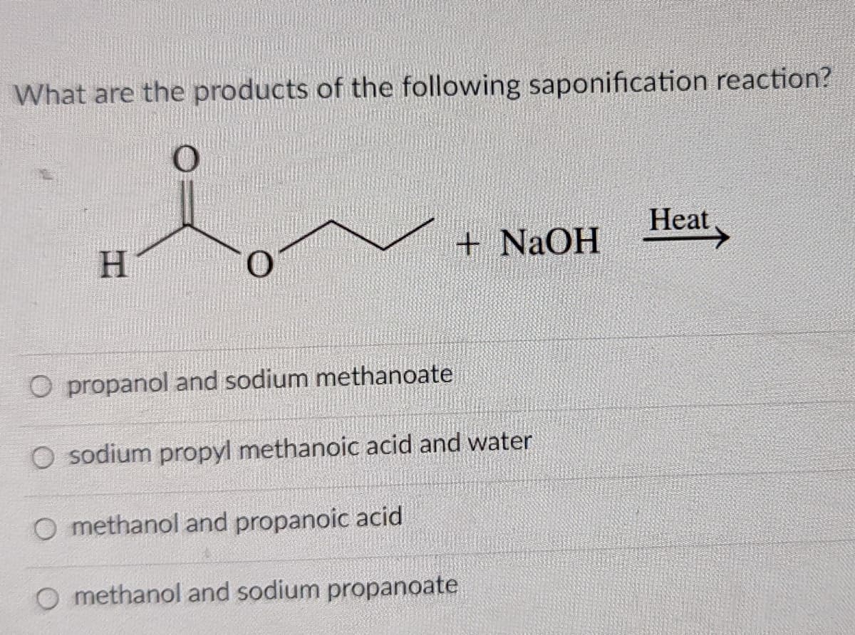What are the products of the following saponification reaction?
Heat.
+ NAOH
O propanol and sodium methanoate
O sodium propyl methanoic acid and water
O methanol and propanoic acid
O methanol and sodium propanoate

