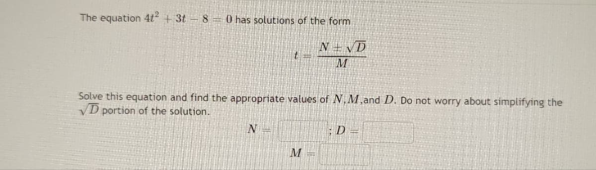 The equation 4t² + 3t - 8 = has solutions of the form
NEND
M
t=
Solve this equation and find the appropriate values of N, M,and D. Do not worry about simplifying the
VD portion of the solution.
N
M =
D=