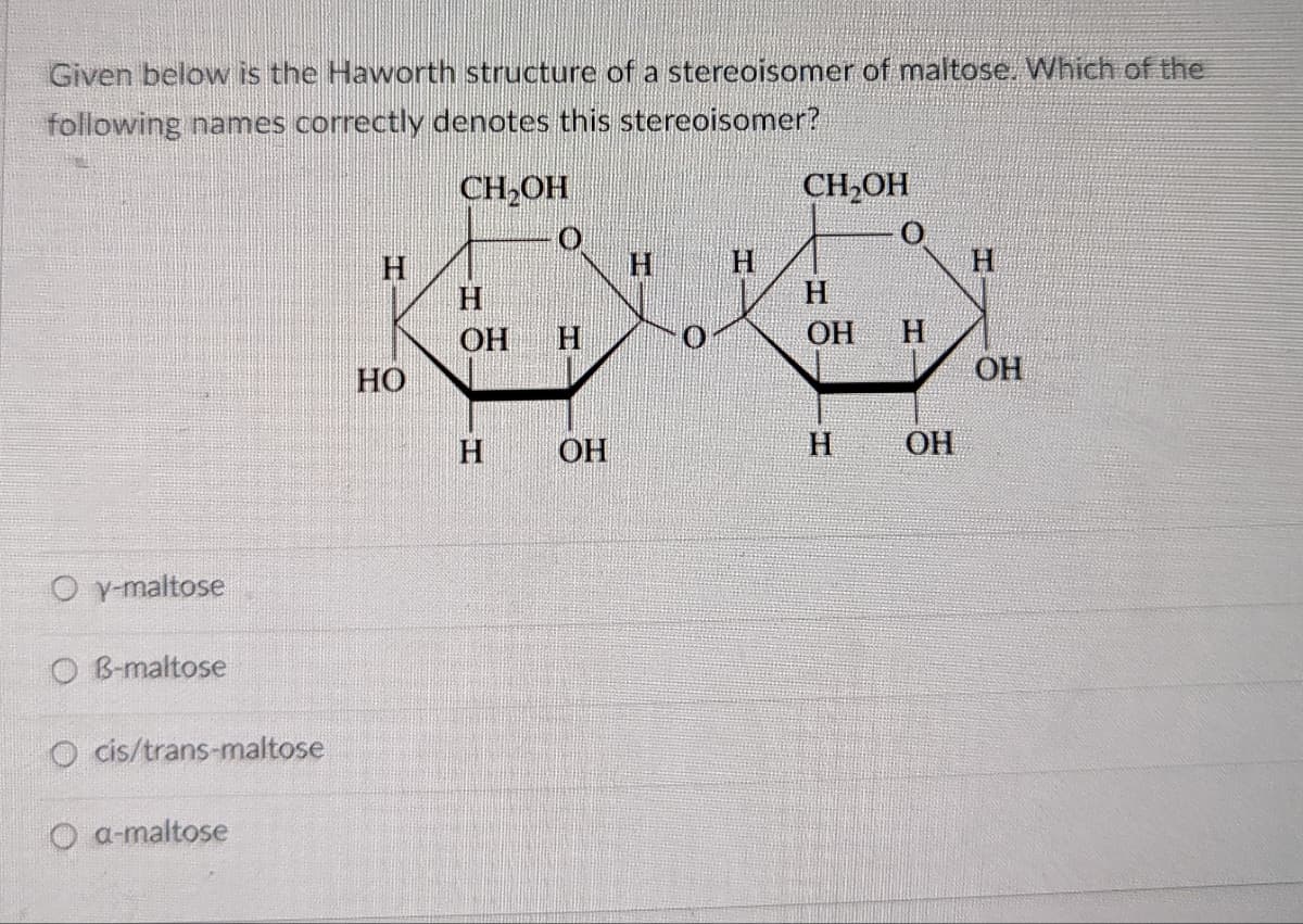 Given below is the Haworth structure of a stereoisomer of maltose. Which of the
following names correctly denotes this stereoisomer?
CH2OH
CH2OH
H.
H.
H
H
H.
H.
ОН
H.
OH
H.
HO
OH
ОН
H.
ОН
O y-maltose
O B-maltose
O cis/trans-maltose
O a-maltose
