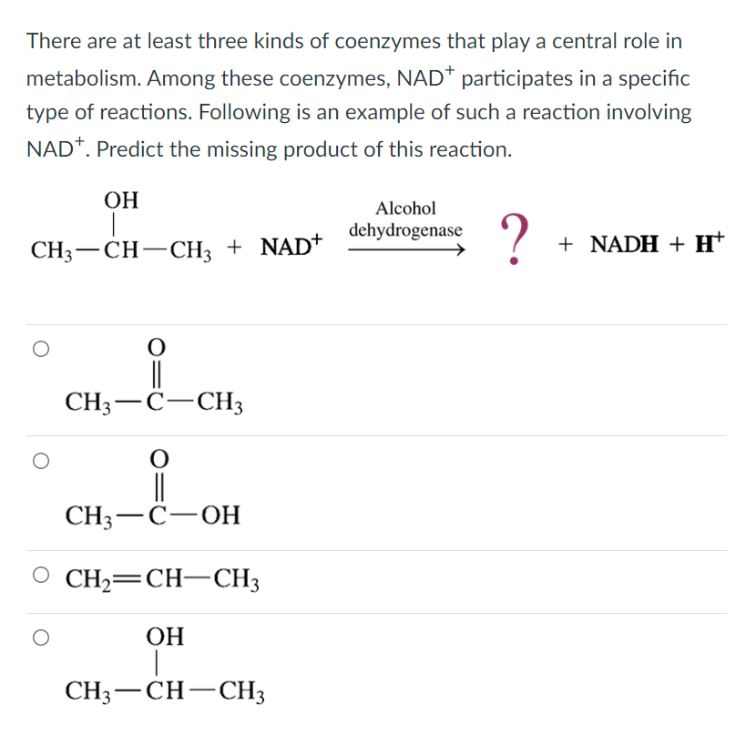 There are at least three kinds of coenzymes that play a central role in
metabolism. Among these coenzymes, NAD* participates in a specific
type of reactions. Following is an example of such a reaction involving
NAD+. Predict the missing product of this reaction.
OH
Alcohol
dehydrogenase
?
+ NADH + H+
CH3-CH-CH3 + NAD+
O
||
CH3 C CH3
O
||
CH3-C-OH
CH2=CH–CH3
OH
I
CH3-CH-CH3
O