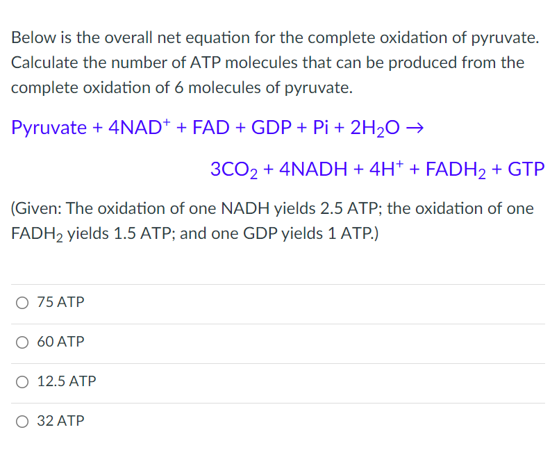 Below is the overall net equation for the complete oxidation of pyruvate.
Calculate the number of ATP molecules that can be produced from the
complete oxidation of 6 molecules of pyruvate.
Pyruvate + 4NAD+ + FAD + GDP + Pi + 2H₂O →
3CO2 + 4NADH + 4H+ + FADH2 + GTP
(Given: The oxidation of one NADH yields 2.5 ATP; the oxidation of one
FADH2 yields 1.5 ATP; and one GDP yields 1 ATP.)
O 75 ATP
O 60 ATP
O 12.5 ATP
O 32 ATP