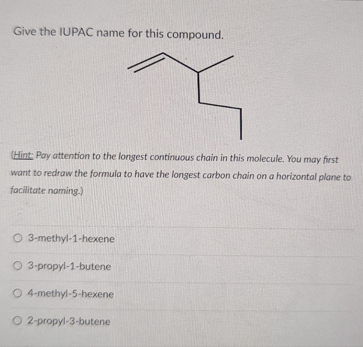 Give the IUPAC name for this compound.
(Hint: Pay attention to the longest continuous chain in this molecule. You may first
want to redraw the formula to have the longest carbon chain on a horizontal plane to
facilitate naming.)
O 3-methyl-1-hexene
O 3-propyl-1-butene
O 4-methyl-5-hexene
O 2-propyl-3-butene
