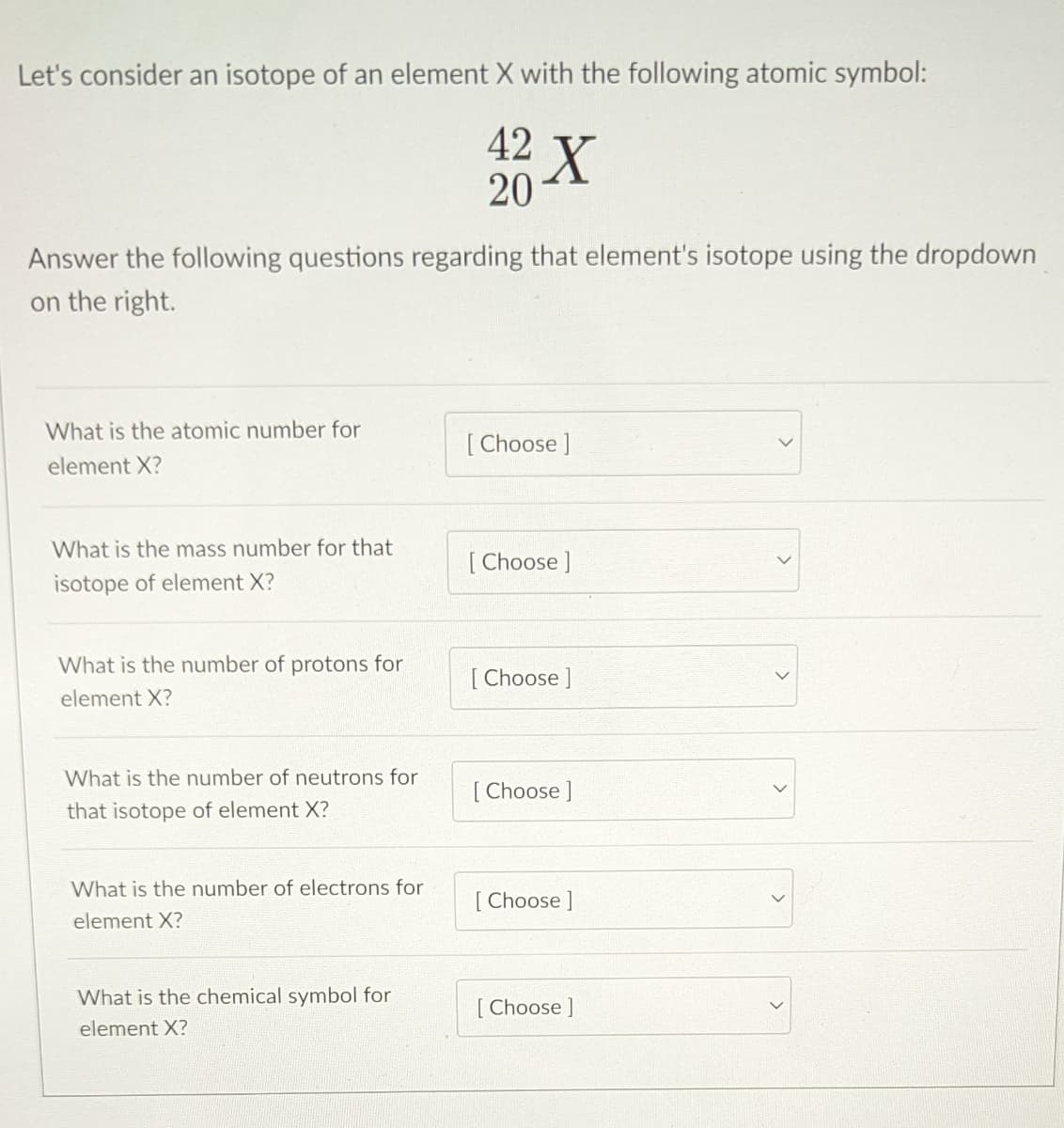 Let's consider an isotope of an element X with the following atomic symbol:
42 X
20
Answer the following questions regarding that element's isotope using the dropdown
on the right.
What is the atomic number for
[ Choose ]
element X?
What is the mass number for that
[ Choose ]
isotope of element X?
What is the number of protons for
[
[ Choose ]
element X?
What is the number of neutrons for
[ Choose ]
that isotope of element X?
What is the number of electrons for
[ Choose ]
element X?
What is the chemical symbol for
Choose ]
element X?
