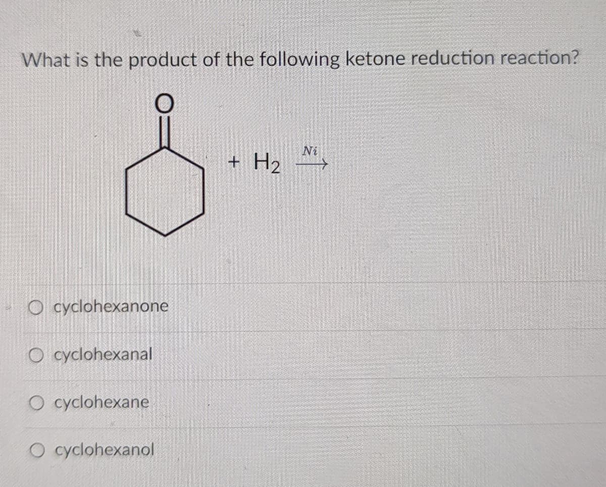 What is the product of the following ketone reduction reaction?
Ni
+ H2
O cyclohexanone
O cyclohexanal
O cyclohexane
O cyclohexanol
