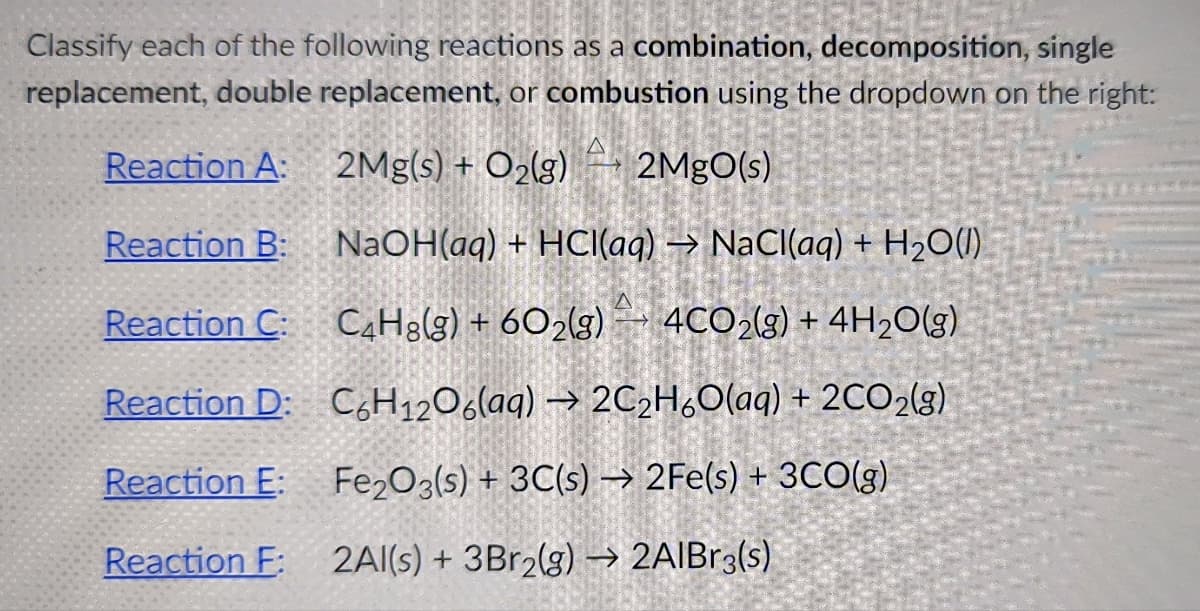 Classify each of the following reactions as a combination, decomposition, single
replacement, double replacement, or combustion using the dropdown on the right:
Reaction A:
2Mg(s) + O2lg)
2MgO(s)
Reaction B:
NaOH(aq) + HCI(aq) → NaCl(aq) + H2O(1)
Reaction C: CH3(g) + 6O2(g)- 4CO2(g) + 4H2O(g)
Reaction D: C,H1206(aq) → 2C2H,O(aq) + 2CO2(g)
Reaction E:
Fe2O3(s) + 3C(s) → 2Fe(s) + 3CO(g)
Reaction F: 2Al(s) + 3B12(g) –→ 2AIBr3(s)
