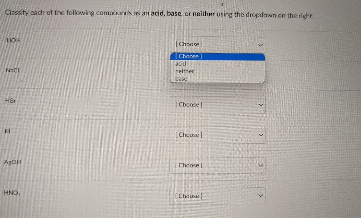Classify each of the following compounds as an acid, base, or neither using the dropdown on the right.
LIOH
[ Choose ]
[ Choose ]
acid
NaCl
neither
base
HBr
[ Choose ]
KI
[ Choose ]
ABOH
[ Choose ]
HNO,
[Choose ]
