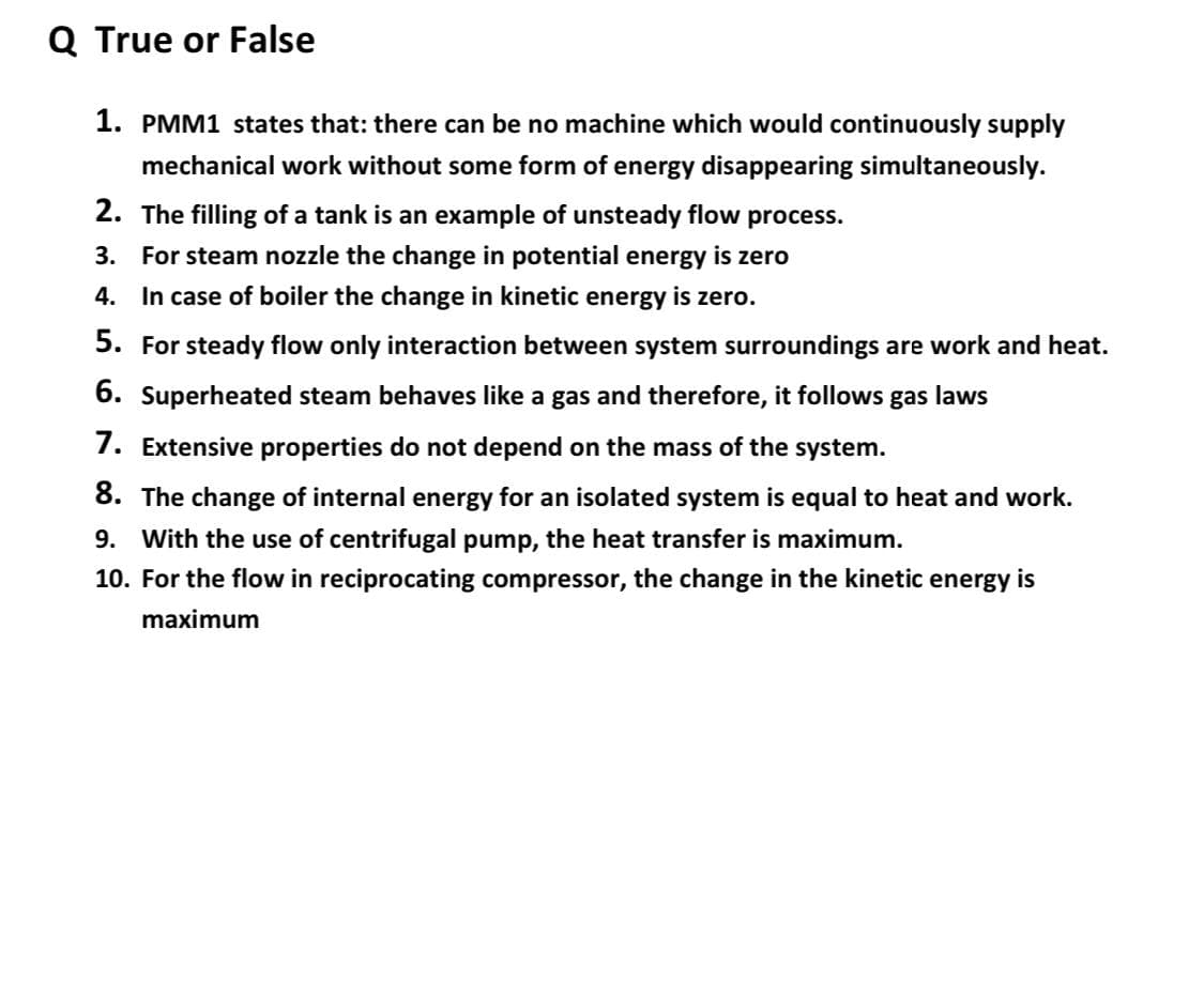Q True or False
1. PMM1 states that: there can be no machine which would continuously supply
mechanical work without some form of energy disappearing simultaneously.
2. The filling of a tank is an example of unsteady flow process.
3. For steam nozzle the change in potential energy is zero
4. In case of boiler the change in kinetic energy is zero.
5. For steady flow only interaction between system surroundings are work and heat.
6. Superheated steam behaves like a gas and therefore, it follows gas laws
7. Extensive properties do not depend on the mass of the system.
8. The change of internal energy for an isolated system is equal to heat and work.
9. With the use of centrifugal pump, the heat transfer is maximum.
10. For the flow in reciprocating compressor, the change in the kinetic energy is
maximum
