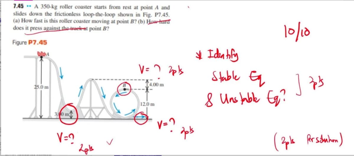 7.45 * A 350-kg roller coaster starts from rest at point A and
slides down the frictionless loop-the-loop shown in Fig. P7.45.
(a) How fast is this roller coaster moving at point B? (b) How thard
does it press against the traek at point B?
lo/1d
Figure P7.45
Stable Eq
4.00 m
25.0 m
8 Uns fabe Eg?
12.0 m
30 m
V=?
Ar souhon)
