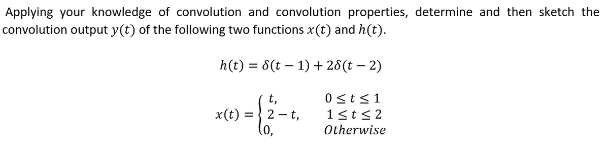 Applying your knowledge of convolution and convolution properties, determine and then sketch the
convolution output y(t) of the following two functions x(t) and h(t).
h(t) = 8(t – 1) + 28(t – 2)
0 st<1
1<t<2
t,
x(t) =
2 -t,
Otherwise

